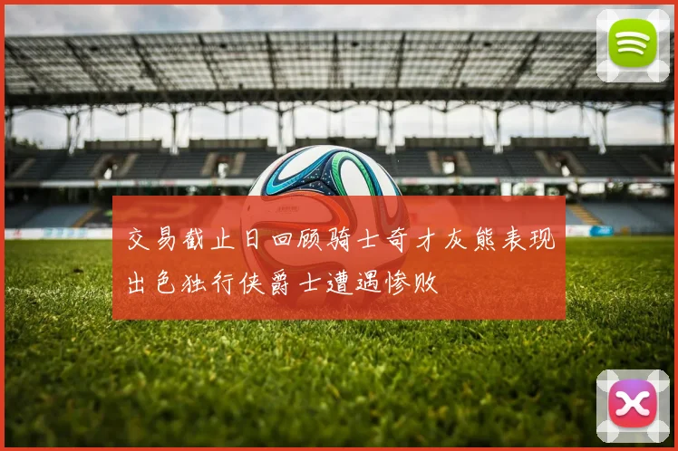 交易截止日回顾骑士奇才灰熊表现出色独行侠爵士遭遇惨败