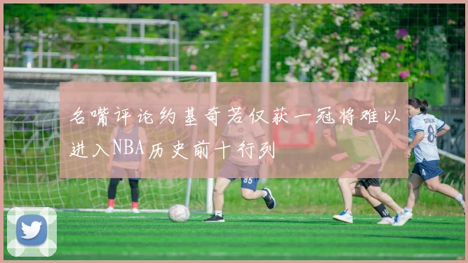 名嘴评论约基奇若仅获一冠将难以进入NBA历史前十行列