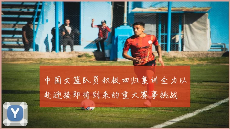 中国女篮队员积极回归集训全力以赴迎接即将到来的重大赛事挑战