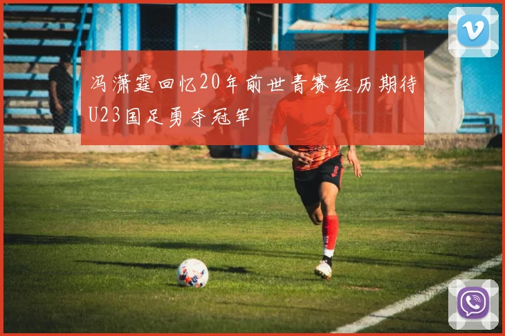 冯潇霆回忆20年前世青赛经历期待U23国足勇夺冠军