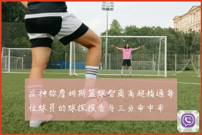庄神称詹姆斯篮球智商高超精通每位球员的球探报告与三分命中率