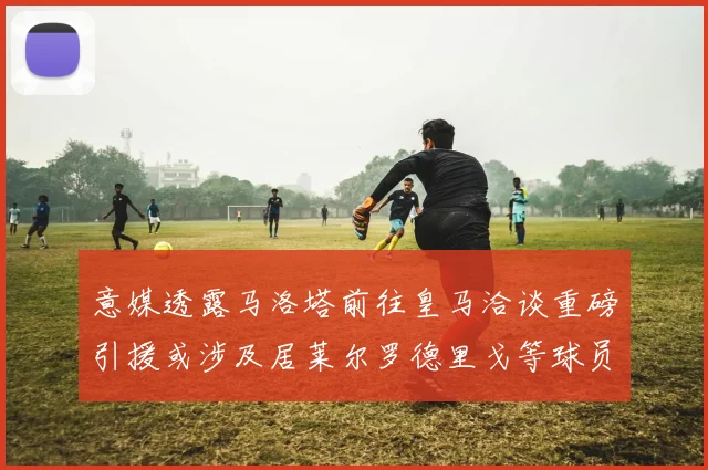 意媒透露马洛塔前往皇马洽谈重磅引援或涉及居莱尔罗德里戈等球员