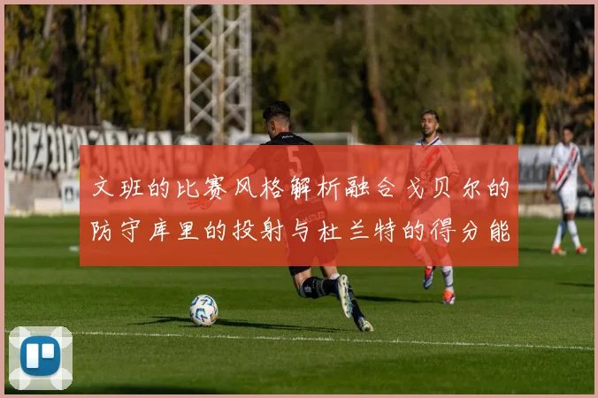文班的比赛风格解析融合戈贝尔的防守库里的投射与杜兰特的得分能力