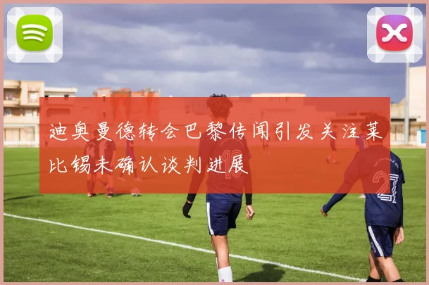 迪奥曼德转会巴黎传闻引发关注莱比锡未确认谈判进展