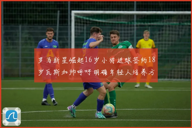 罗马新星崛起16岁小将进球签约18岁瓦斯加帅呼吁明确年轻人培养方针