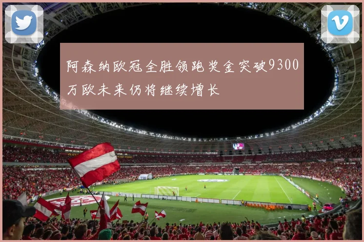 阿森纳欧冠全胜领跑奖金突破9300万欧未来仍将继续增长