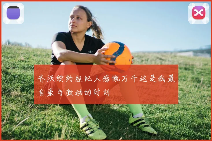 齐沃续约经纪人感慨万千这是我最自豪与激动的时刻