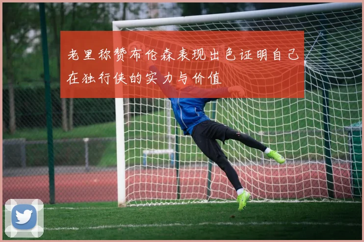 老里称赞布伦森表现出色证明自己在独行侠的实力与价值